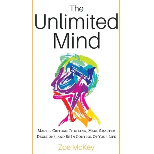 The Unlimited Mind: Master Critical Thinking, Make Smarter Decisions, And Be In Control Of Your Life