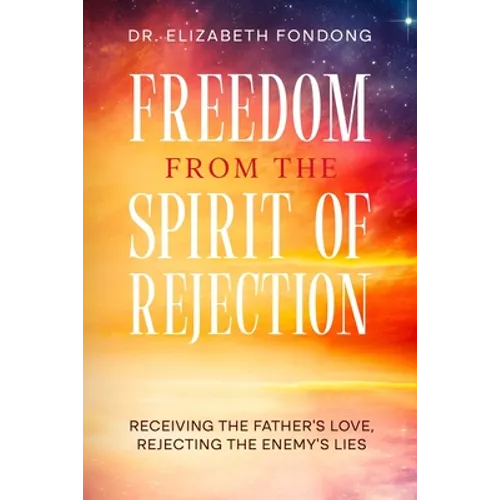 Freedom from the Spirit of Rejection: Receiving the Father's Love, Rejecting the Enemy's Lies