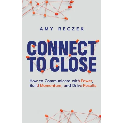 Connect to Close: How to Communicate with Power, Build Momentum, and Drive Results