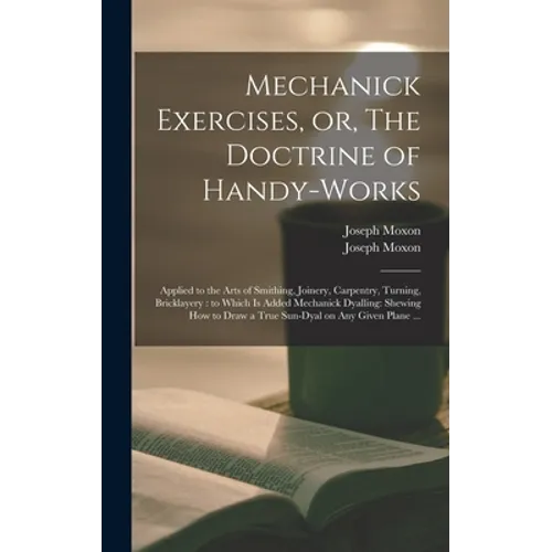 Mechanick Exercises, or, The Doctrine of Handy-works: Applied to the Arts of Smithing, Joinery, Carpentry, Turning, Bricklayery: to Which is Added Mec