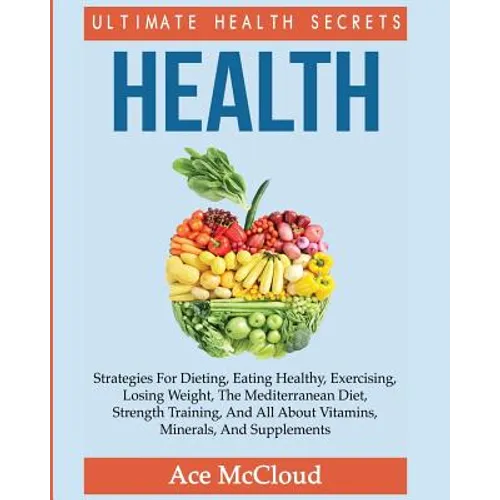 Health: Ultimate Health Secrets: Strategies For Dieting, Eating Healthy, Exercising, Losing Weight, The Mediterranean Diet, Strength Training, And All
