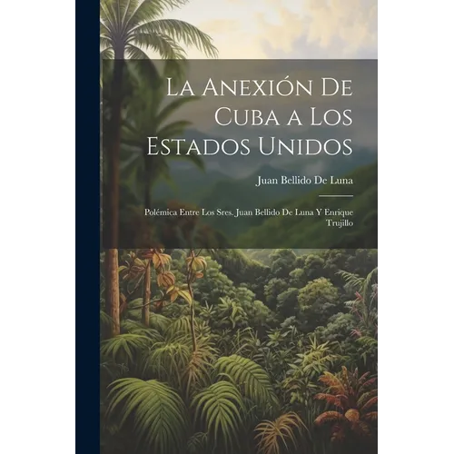 La Anexión De Cuba a Los Estados Unidos: Polémica Entre Los Sres. Juan Bellido De Luna Y Enrique Trujillo