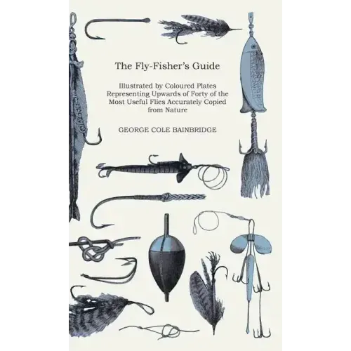 The Fly-Fisher's Guide - Illustrated by Coloured Plates Representing Upwards of Forty of the Most Useful Flies Accurately Copied from Nature