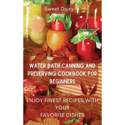 Water Bath Canning and Preserving Cookbook for Beginners: Enjoy Finest Recipes with Your Favorite Dishes