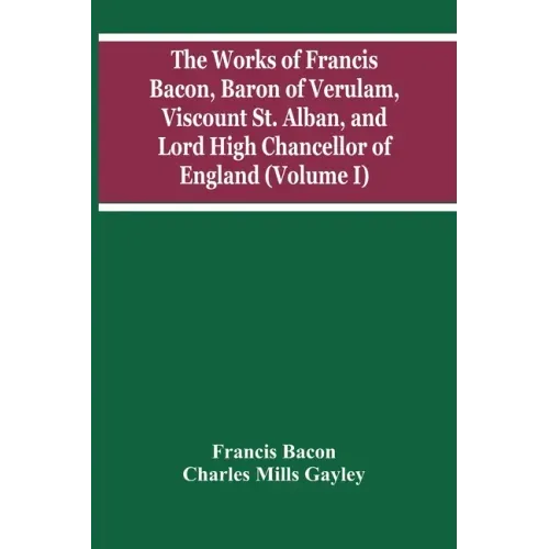 The Works Of Francis Bacon, Baron Of Verulam, Viscount St. Alban, And Lord High Chancellor Of England (Volume I)