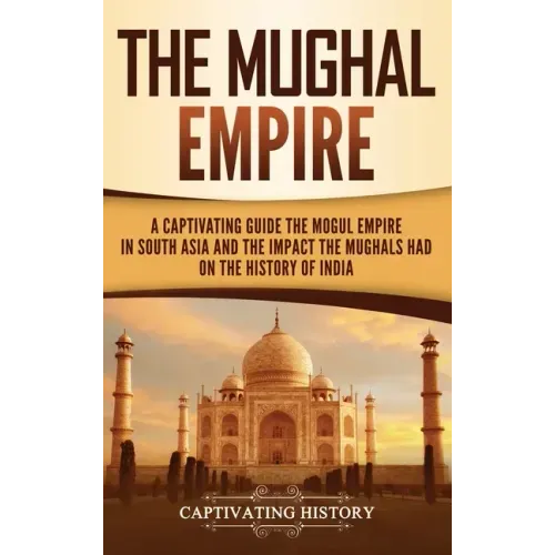 The Mughal Empire: A Captivating Guide to the Mughal Empire in South Asia and the Impact the Mughals Had on the History of India
