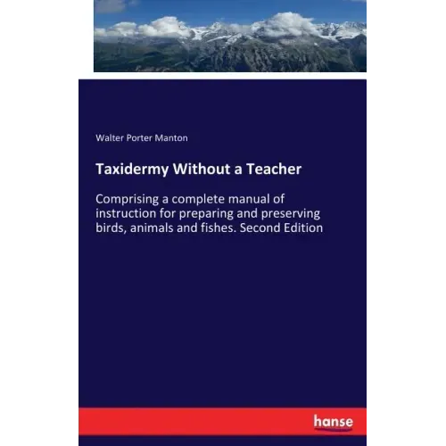 Taxidermy Without a Teacher: Comprising a complete manual of instruction for preparing and preserving birds, animals and fishes. Second Edition
