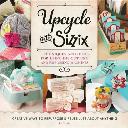 Upcycle with Sizzix: Techniques and Ideas for Using Sizzix Die-Cutting and Embossing Machines - Creative Ways to Repurpose and Reuse Just about Anythi
