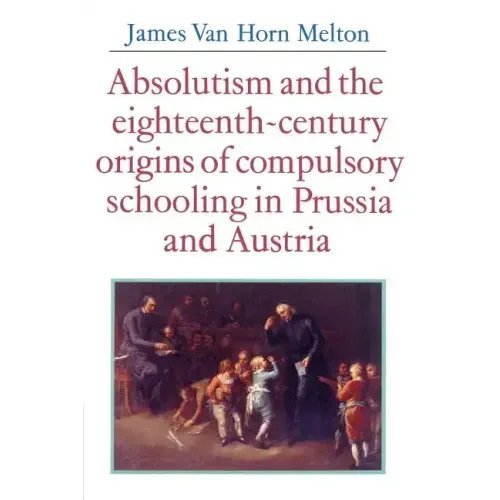 Absolutism and the Eighteenth-Century Origins of Compulsory Schooling in Prussia and Austria