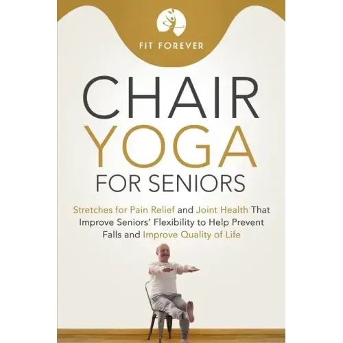 Chair Yoga for Seniors: Stretches for Pain Relief and Joint Health That Improve Seniors' Flexibility to Help Prevent Falls and Improve Quality of Life