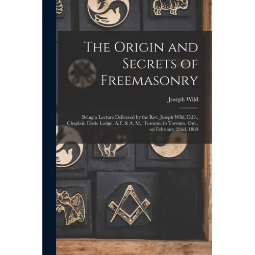 The Origin and Secrets of Freemasonry [microform]: Being a Lecture Delivered by the Rev. Joseph Wild, D.D., Chaplain Doric Lodge, A.F. & A. M., Toront