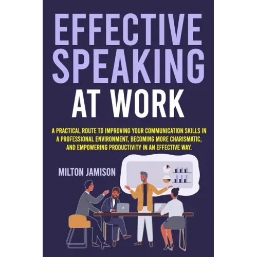 Effective Speaking at Work: A Practical Route to Improving your Communication Skills in a Professional Environment, Becoming More Charismatic, and Emp