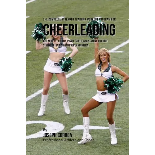 The Complete Strength Training Workout Program for Cheerleading: Add more flexibility, power, speed, and stamina through strength training and proper