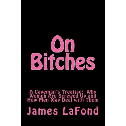 On Bitches: A Caveman's Treatise: Why Women Are Screwed Up and How Men May Deal with Them