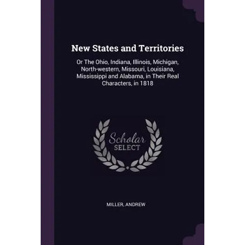 New States and Territories: Or The Ohio, Indiana, Illinois, Michigan, North-western, Missouri, Louisiana, Mississippi and Alabama, in Their Real C