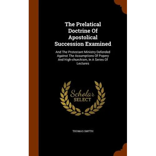 The Prelatical Doctrine Of Apostolical Succession Examined: And The Protestant Ministry Defended Against The Assumptions Of Popery And High-churchism,