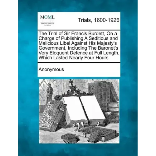 The Trial of Sir Francis Burdett, on a Charge of Publishing a Seditious and Malicious Libel Against His Majesty's Government, Including the Baronet's
