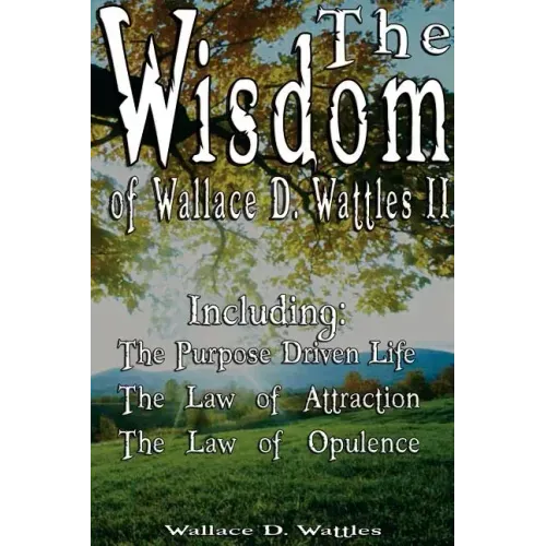 The Wisdom of Wallace D. Wattles II - Including: The Purpose Driven Life, The Law of Attraction & The Law of Opulence