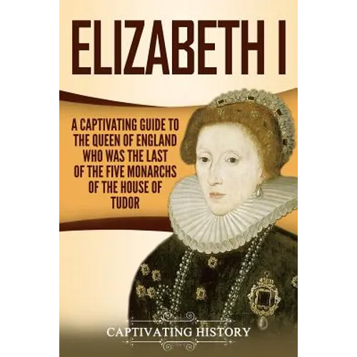 Elizabeth I: A Captivating Guide to the Queen of England Who Was the Last of the Five Monarchs of the House of Tudor