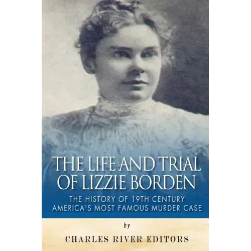 The Life and Trial of Lizzie Borden: The History of 19th Century America's Most Famous Murder Case