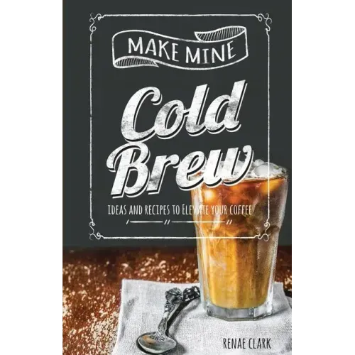 Make Mine Cold Brew: Ideas and Recipes to Elevate your Coffee