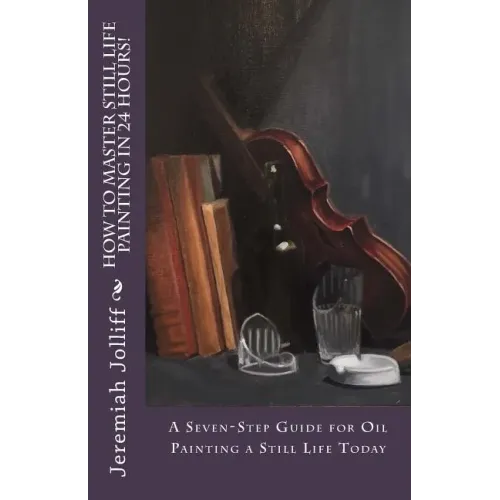 How to Master Still Life Painting in 24 Hours!: A Seven-Step Guide for Oil Painting a Still Life Today