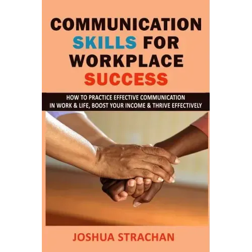 Communication Skills for Workplace Success: How to Practice Effective Communication in Work & Life, Boost Your Income & Thrive Effectively