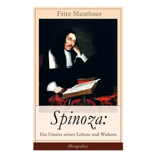 Spinoza: Ein Umriss seines Lebens und Wirkens (Biografie): Baruch de Spinoza - Lebensgeschichte, Philosophie und Theologie