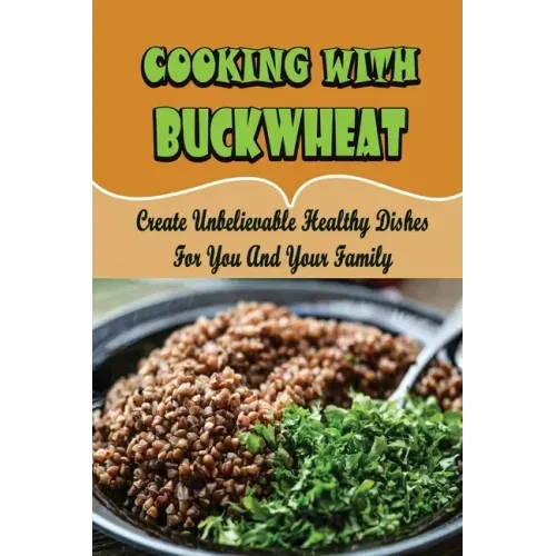 Cooking With Buckwheat: Create Unbelievable Healthy Dishes For You And Your Family