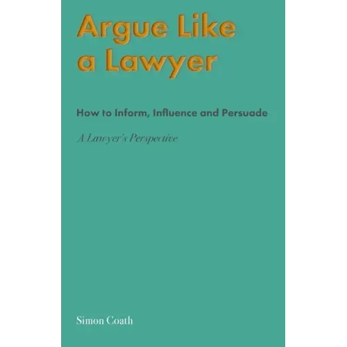 Argue Like A Lawyer: How to inform, influence and persuade - a lawyer's perspective