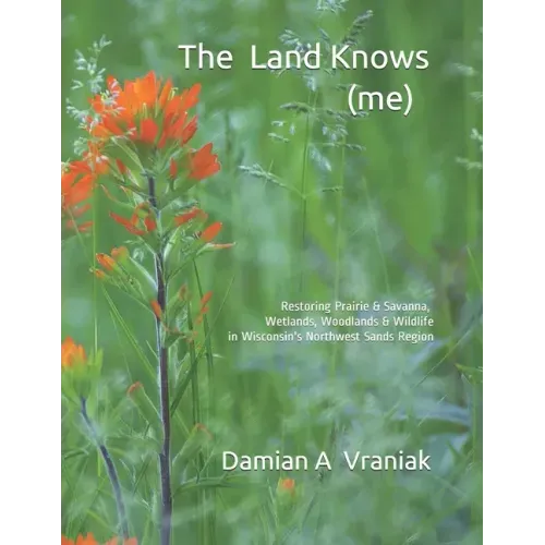 The Land Knows (me): Restoring Prairie & Savanna, Wetlands, Woodlands & Wildlife in Wisconsin's Northwest Sands Region