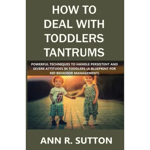 How to Deal with Toddlers Tantrums: Powerful Techniques to Handle Persistent and Severe Attitudes in Toddlers (A Blueprint for Kid Behavior Management