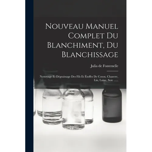 Nouveau Manuel Complet Du Blanchiment, Du Blanchissage: Nettoyage Et Dégraissage Des Fils Et Étoffes De Coton, Chanvre, Lin, Laine, Soie ......