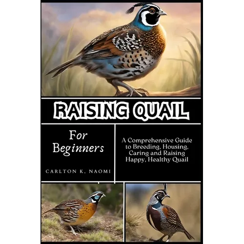 Raising Quail for Beginners: A Comprehensive Guide to Breeding, Housing, Caring and Raising Happy, Healthy Quail