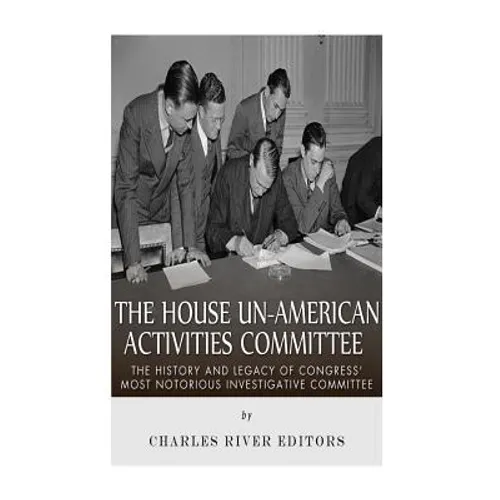 The House Un-American Activities Committee: The History and Legacy of Congress' Most Notorious Investigative Committee