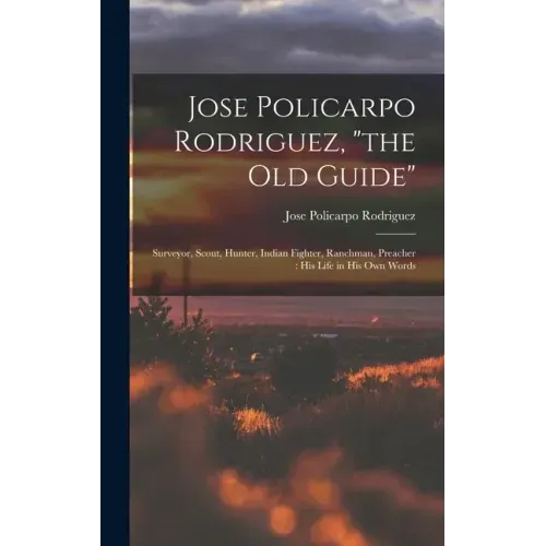 Jose Policarpo Rodriguez, "the Old Guide": Surveyor, Scout, Hunter, Indian Fighter, Ranchman, Preacher: His Life in His Own Words