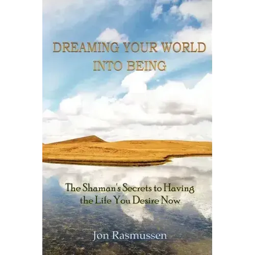 Dreaming Your World Into Being: The Shaman's Secrets To Having The Life You Desire Now