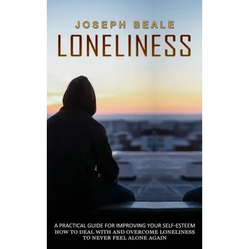 Loneliness: A Practical Guide For Improving Your Self-esteem (How To Deal With And Overcome Loneliness To Never Feel Alone Again)