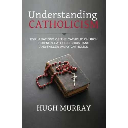 Understanding Catholicism: Explanations of the Catholic Church for Non-Catholic Christians and Fallen Away Catholics