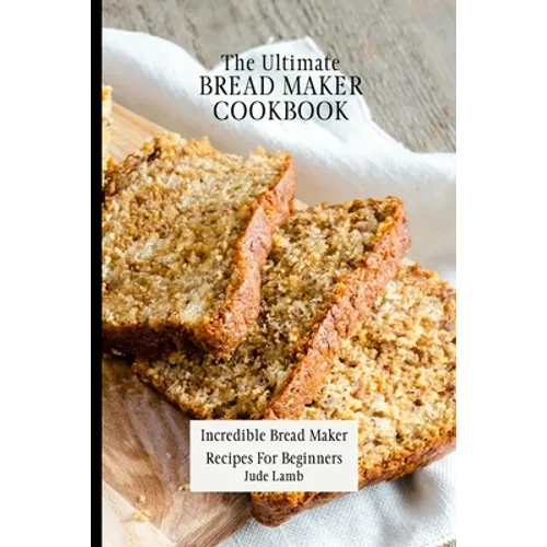 The Ultimate Bread Maker Cookbook: Incredible Bread Maker Recipes For Beginners