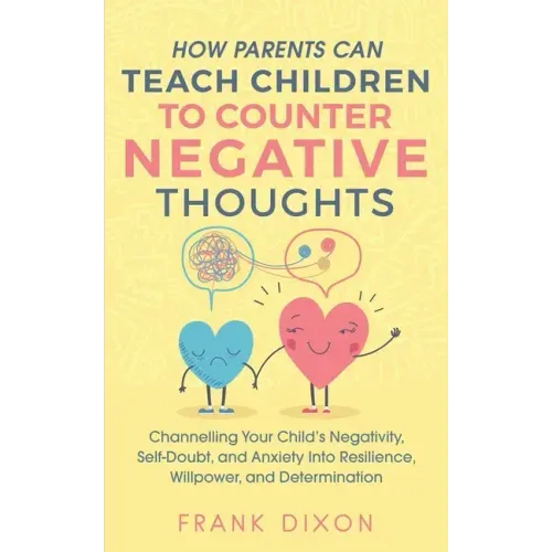 How Parents Can Teach Children To Counter Negative Thoughts: Channelling Your Child's Negativity, Self-Doubt and Anxiety Into Resilience, Willpower an