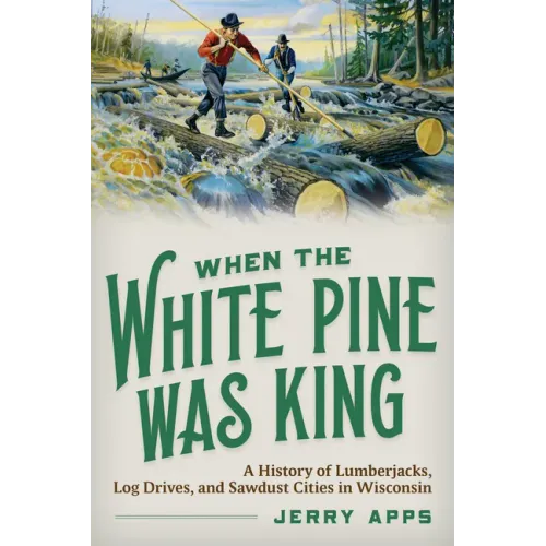 When the White Pine Was King: A History of Lumberjacks, Log Drives, and Sawdust Cities in Wisconsin