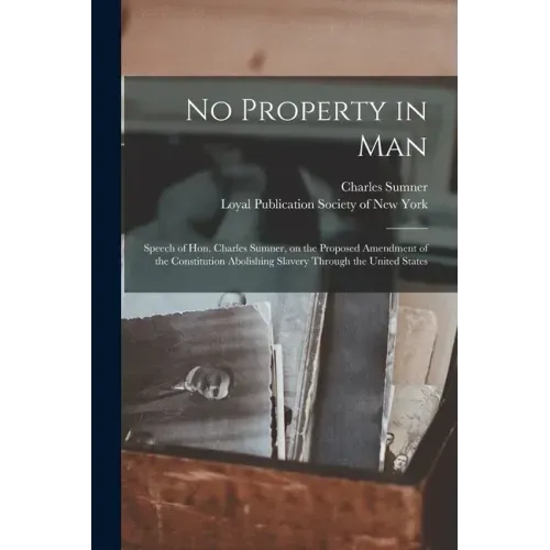 No Property in Man: Speech of Hon. Charles Sumner, on the Proposed Amendment of the Constitution Abolishing Slavery Through the United States