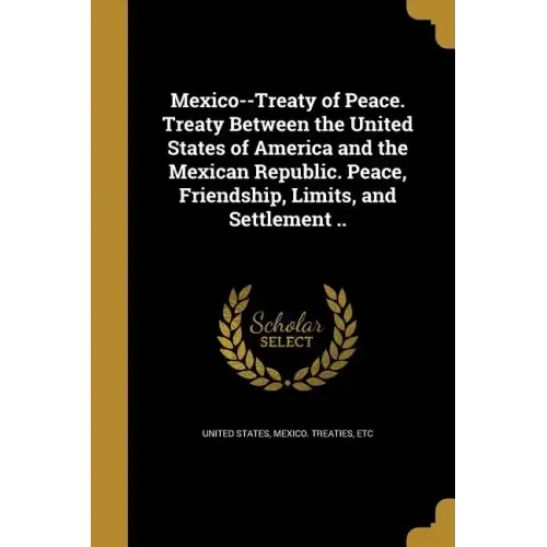 Mexico--Treaty of Peace. Treaty Between the United States of America and the Mexican Republic. Peace, Friendship, Limits, and Settlement ..