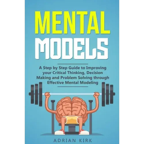 Mental Models: A Step by Step Guide to Improving your Critical Thinking, Decision Making and Problem Solving through Effective Mental Modeling