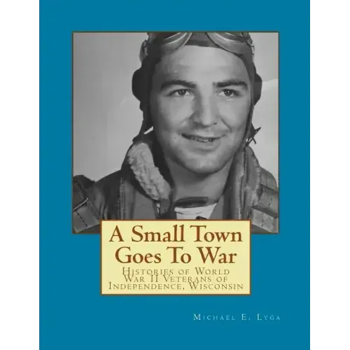 A Small Town Goes To War: Histories of the World War II Veterans of Independence, Wisconsin