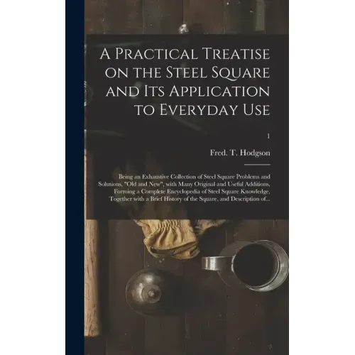 A Practical Treatise on the Steel Square and Its Application to Everyday Use: Being an Exhaustive Collection of Steel Square Problems and Solutions, "