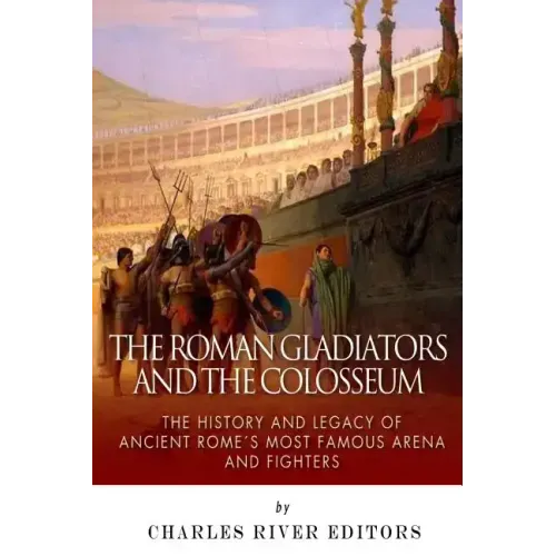The Roman Gladiators and the Colosseum: The History and Legacy of Ancient Rome's Most Famous Arena and Fighters