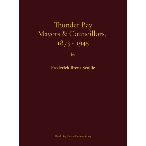 Thunder Bay Mayors & Councillors, 1873-1945: including Port Arthur and Fort William, Ontario (1884-1945) and their predecessors, the municipalities of