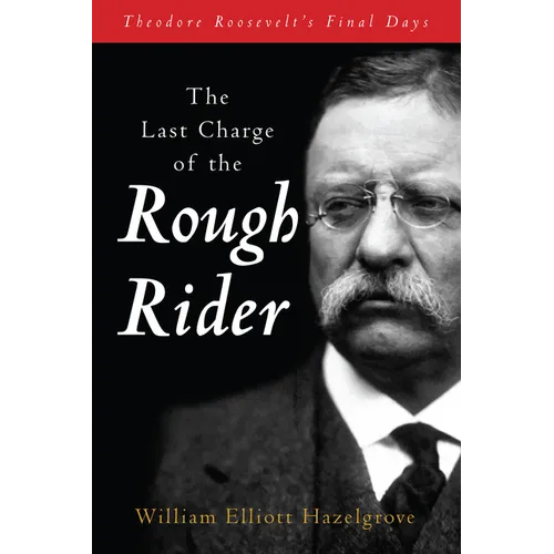 The Last Charge of the Rough Rider: Theodore Roosevelt's Final Days